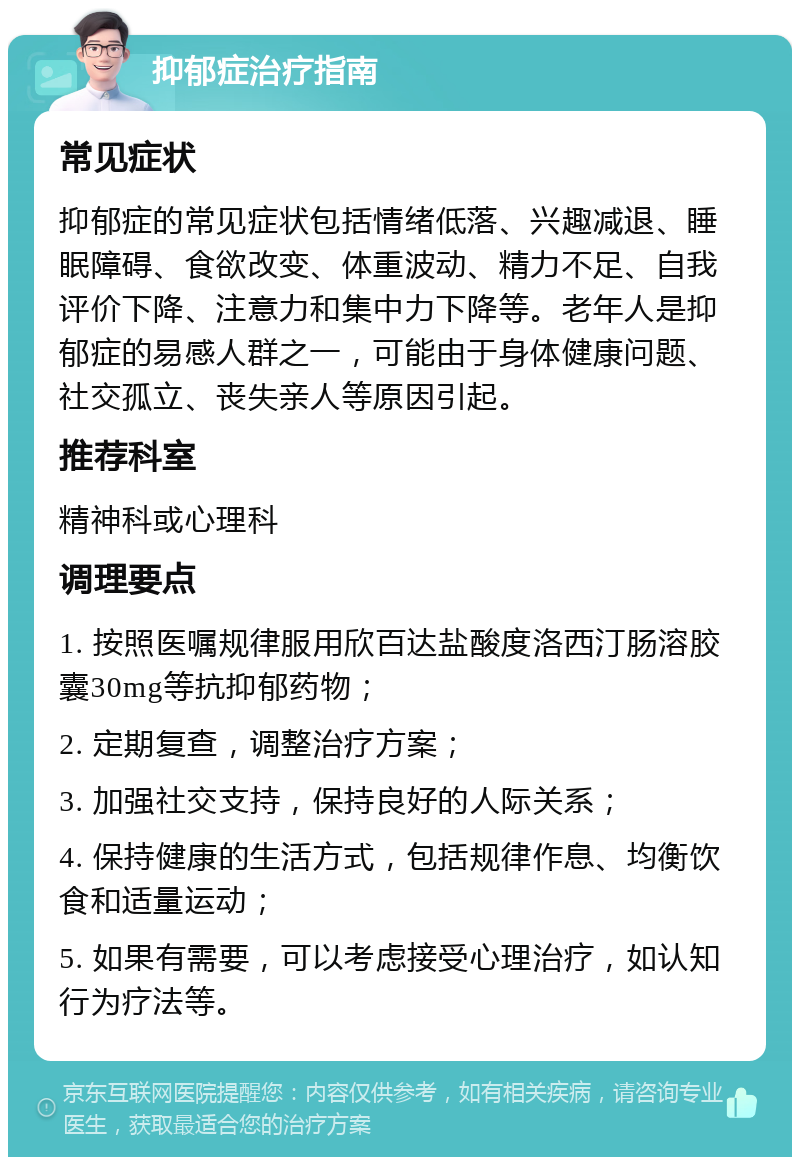 抑郁症治疗指南 常见症状 抑郁症的常见症状包括情绪低落、兴趣减退、睡眠障碍、食欲改变、体重波动、精力不足、自我评价下降、注意力和集中力下降等。老年人是抑郁症的易感人群之一，可能由于身体健康问题、社交孤立、丧失亲人等原因引起。 推荐科室 精神科或心理科 调理要点 1. 按照医嘱规律服用欣百达盐酸度洛西汀肠溶胶囊30mg等抗抑郁药物； 2. 定期复查，调整治疗方案； 3. 加强社交支持，保持良好的人际关系； 4. 保持健康的生活方式，包括规律作息、均衡饮食和适量运动； 5. 如果有需要，可以考虑接受心理治疗，如认知行为疗法等。