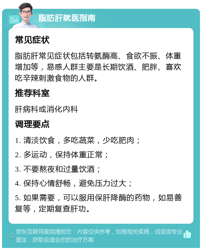 脂肪肝就医指南 常见症状 脂肪肝常见症状包括转氨酶高、食欲不振、体重增加等，易感人群主要是长期饮酒、肥胖、喜欢吃辛辣刺激食物的人群。 推荐科室 肝病科或消化内科 调理要点 1. 清淡饮食，多吃蔬菜，少吃肥肉； 2. 多运动，保持体重正常； 3. 不要熬夜和过量饮酒； 4. 保持心情舒畅，避免压力过大； 5. 如果需要，可以服用保肝降酶的药物，如易善复等，定期复查肝功。