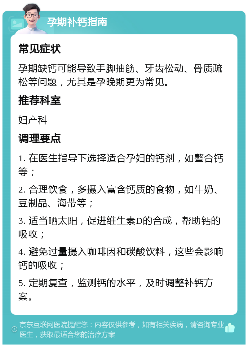 孕期补钙指南 常见症状 孕期缺钙可能导致手脚抽筋、牙齿松动、骨质疏松等问题，尤其是孕晚期更为常见。 推荐科室 妇产科 调理要点 1. 在医生指导下选择适合孕妇的钙剂，如螯合钙等； 2. 合理饮食，多摄入富含钙质的食物，如牛奶、豆制品、海带等； 3. 适当晒太阳，促进维生素D的合成，帮助钙的吸收； 4. 避免过量摄入咖啡因和碳酸饮料，这些会影响钙的吸收； 5. 定期复查，监测钙的水平，及时调整补钙方案。