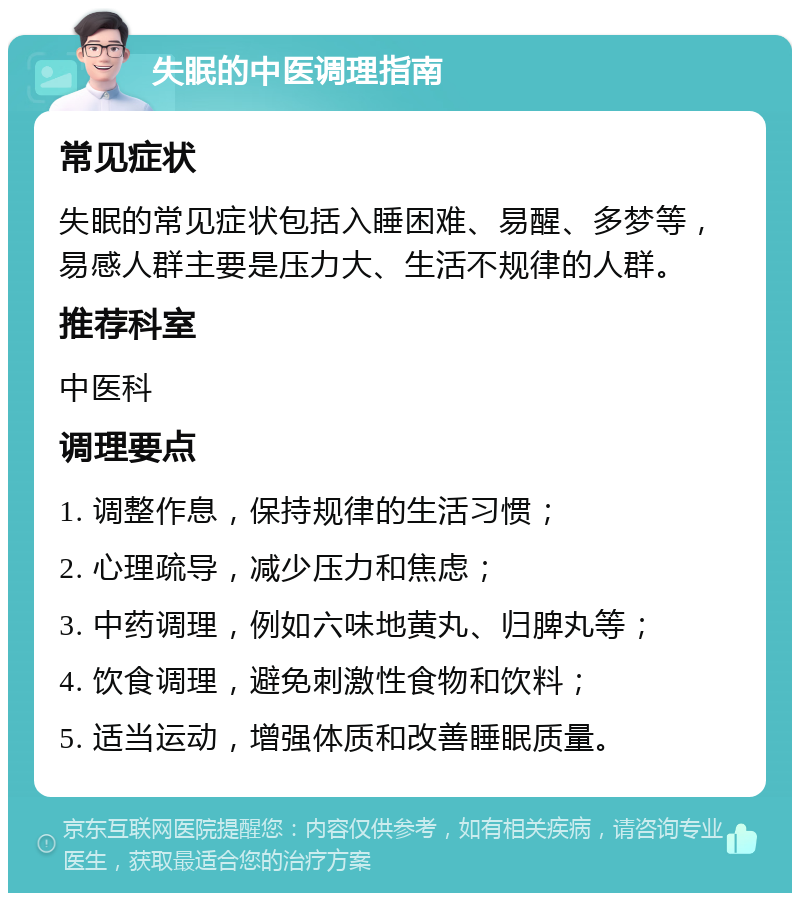 失眠的中医调理指南 常见症状 失眠的常见症状包括入睡困难、易醒、多梦等，易感人群主要是压力大、生活不规律的人群。 推荐科室 中医科 调理要点 1. 调整作息，保持规律的生活习惯； 2. 心理疏导，减少压力和焦虑； 3. 中药调理，例如六味地黄丸、归脾丸等； 4. 饮食调理，避免刺激性食物和饮料； 5. 适当运动，增强体质和改善睡眠质量。