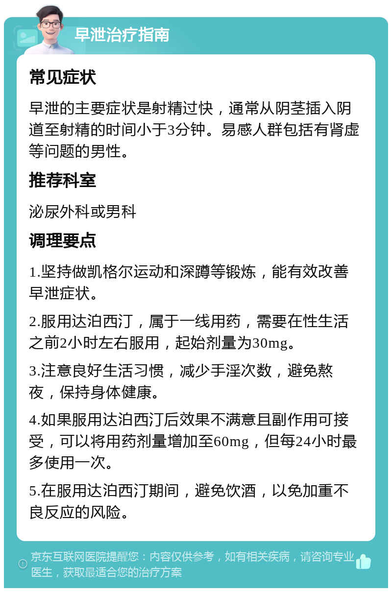 早泄治疗指南 常见症状 早泄的主要症状是射精过快，通常从阴茎插入阴道至射精的时间小于3分钟。易感人群包括有肾虚等问题的男性。 推荐科室 泌尿外科或男科 调理要点 1.坚持做凯格尔运动和深蹲等锻炼，能有效改善早泄症状。 2.服用达泊西汀，属于一线用药，需要在性生活之前2小时左右服用，起始剂量为30mg。 3.注意良好生活习惯，减少手淫次数，避免熬夜，保持身体健康。 4.如果服用达泊西汀后效果不满意且副作用可接受，可以将用药剂量增加至60mg，但每24小时最多使用一次。 5.在服用达泊西汀期间，避免饮酒，以免加重不良反应的风险。