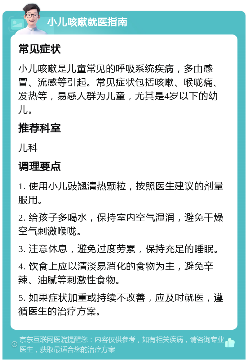 小儿咳嗽就医指南 常见症状 小儿咳嗽是儿童常见的呼吸系统疾病，多由感冒、流感等引起。常见症状包括咳嗽、喉咙痛、发热等，易感人群为儿童，尤其是4岁以下的幼儿。 推荐科室 儿科 调理要点 1. 使用小儿豉翘清热颗粒，按照医生建议的剂量服用。 2. 给孩子多喝水，保持室内空气湿润，避免干燥空气刺激喉咙。 3. 注意休息，避免过度劳累，保持充足的睡眠。 4. 饮食上应以清淡易消化的食物为主，避免辛辣、油腻等刺激性食物。 5. 如果症状加重或持续不改善，应及时就医，遵循医生的治疗方案。