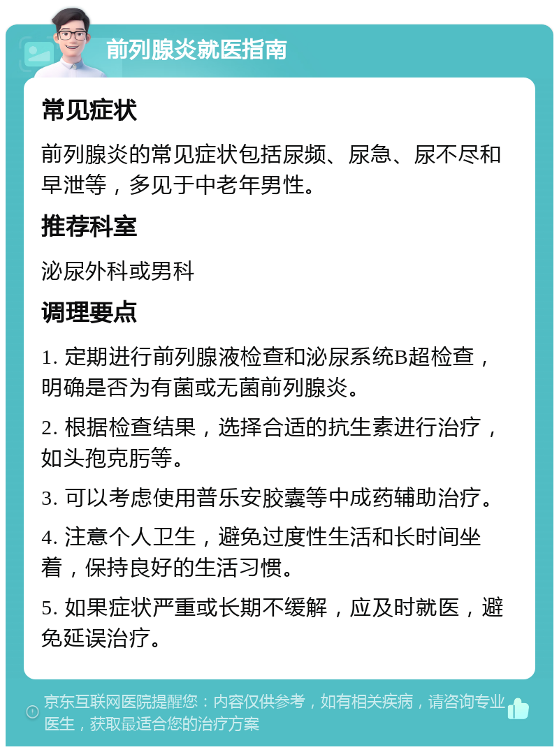 前列腺炎就医指南 常见症状 前列腺炎的常见症状包括尿频、尿急、尿不尽和早泄等，多见于中老年男性。 推荐科室 泌尿外科或男科 调理要点 1. 定期进行前列腺液检查和泌尿系统B超检查，明确是否为有菌或无菌前列腺炎。 2. 根据检查结果，选择合适的抗生素进行治疗，如头孢克肟等。 3. 可以考虑使用普乐安胶囊等中成药辅助治疗。 4. 注意个人卫生，避免过度性生活和长时间坐着，保持良好的生活习惯。 5. 如果症状严重或长期不缓解，应及时就医，避免延误治疗。