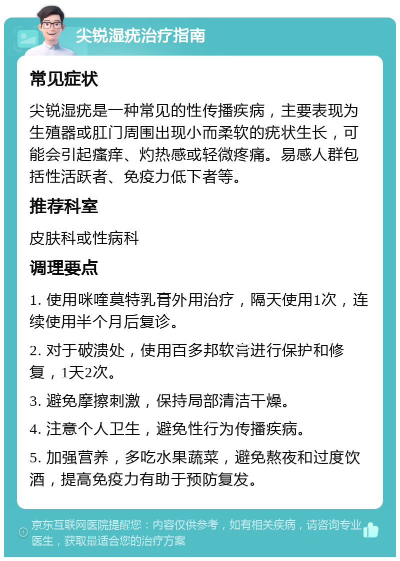 尖锐湿疣治疗指南 常见症状 尖锐湿疣是一种常见的性传播疾病，主要表现为生殖器或肛门周围出现小而柔软的疣状生长，可能会引起瘙痒、灼热感或轻微疼痛。易感人群包括性活跃者、免疫力低下者等。 推荐科室 皮肤科或性病科 调理要点 1. 使用咪喹莫特乳膏外用治疗，隔天使用1次，连续使用半个月后复诊。 2. 对于破溃处，使用百多邦软膏进行保护和修复，1天2次。 3. 避免摩擦刺激，保持局部清洁干燥。 4. 注意个人卫生，避免性行为传播疾病。 5. 加强营养，多吃水果蔬菜，避免熬夜和过度饮酒，提高免疫力有助于预防复发。