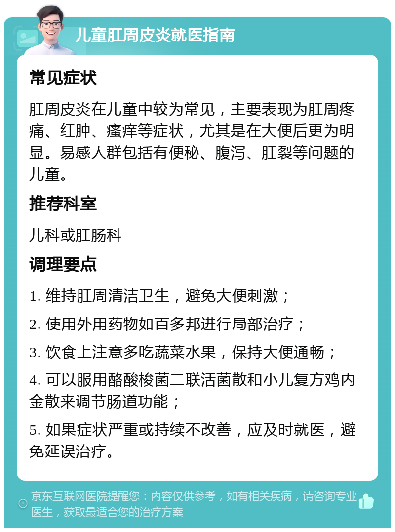 儿童肛周皮炎就医指南 常见症状 肛周皮炎在儿童中较为常见，主要表现为肛周疼痛、红肿、瘙痒等症状，尤其是在大便后更为明显。易感人群包括有便秘、腹泻、肛裂等问题的儿童。 推荐科室 儿科或肛肠科 调理要点 1. 维持肛周清洁卫生，避免大便刺激； 2. 使用外用药物如百多邦进行局部治疗； 3. 饮食上注意多吃蔬菜水果，保持大便通畅； 4. 可以服用酪酸梭菌二联活菌散和小儿复方鸡内金散来调节肠道功能； 5. 如果症状严重或持续不改善，应及时就医，避免延误治疗。