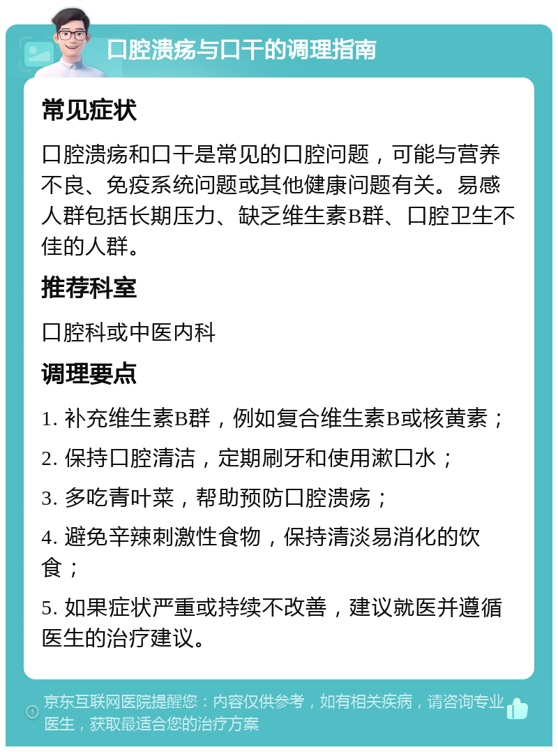 口腔溃疡与口干的调理指南 常见症状 口腔溃疡和口干是常见的口腔问题，可能与营养不良、免疫系统问题或其他健康问题有关。易感人群包括长期压力、缺乏维生素B群、口腔卫生不佳的人群。 推荐科室 口腔科或中医内科 调理要点 1. 补充维生素B群，例如复合维生素B或核黄素； 2. 保持口腔清洁，定期刷牙和使用漱口水； 3. 多吃青叶菜，帮助预防口腔溃疡； 4. 避免辛辣刺激性食物，保持清淡易消化的饮食； 5. 如果症状严重或持续不改善，建议就医并遵循医生的治疗建议。