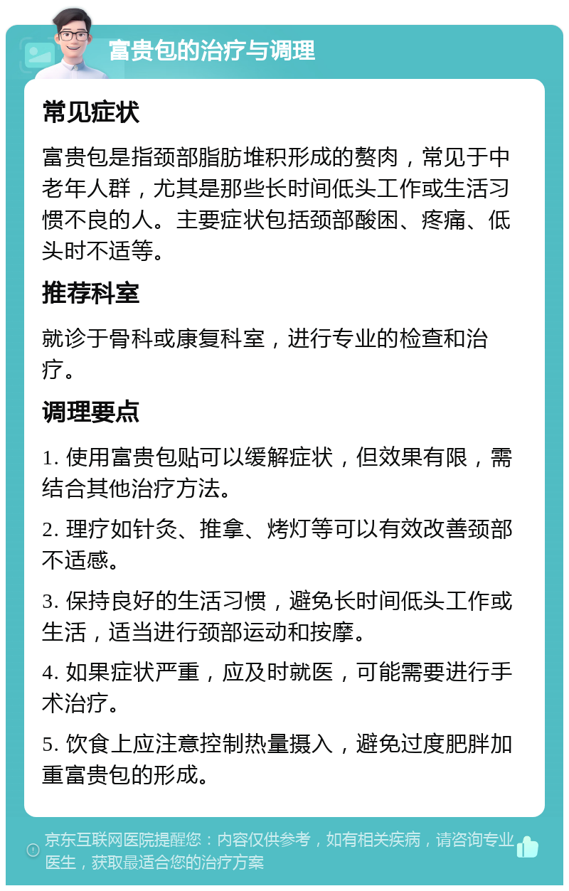 富贵包的治疗与调理 常见症状 富贵包是指颈部脂肪堆积形成的赘肉，常见于中老年人群，尤其是那些长时间低头工作或生活习惯不良的人。主要症状包括颈部酸困、疼痛、低头时不适等。 推荐科室 就诊于骨科或康复科室，进行专业的检查和治疗。 调理要点 1. 使用富贵包贴可以缓解症状，但效果有限，需结合其他治疗方法。 2. 理疗如针灸、推拿、烤灯等可以有效改善颈部不适感。 3. 保持良好的生活习惯，避免长时间低头工作或生活，适当进行颈部运动和按摩。 4. 如果症状严重，应及时就医，可能需要进行手术治疗。 5. 饮食上应注意控制热量摄入，避免过度肥胖加重富贵包的形成。