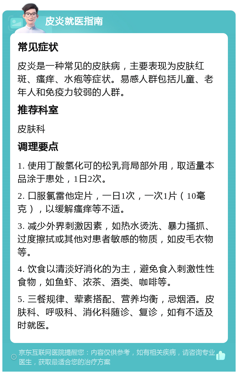 皮炎就医指南 常见症状 皮炎是一种常见的皮肤病，主要表现为皮肤红斑、瘙痒、水疱等症状。易感人群包括儿童、老年人和免疫力较弱的人群。 推荐科室 皮肤科 调理要点 1. 使用丁酸氢化可的松乳膏局部外用，取适量本品涂于患处，1日2次。 2. 口服氯雷他定片，一日1次，一次1片（10毫克），以缓解瘙痒等不适。 3. 减少外界刺激因素，如热水烫洗、暴力搔抓、过度擦拭或其他对患者敏感的物质，如皮毛衣物等。 4. 饮食以清淡好消化的为主，避免食入刺激性性食物，如鱼虾、浓茶、酒类、咖啡等。 5. 三餐规律、荤素搭配、营养均衡，忌烟酒。皮肤科、呼吸科、消化科随诊、复诊，如有不适及时就医。