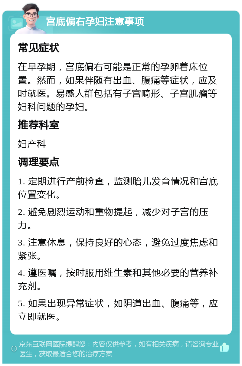 宫底偏右孕妇注意事项 常见症状 在早孕期，宫底偏右可能是正常的孕卵着床位置。然而，如果伴随有出血、腹痛等症状，应及时就医。易感人群包括有子宫畸形、子宫肌瘤等妇科问题的孕妇。 推荐科室 妇产科 调理要点 1. 定期进行产前检查，监测胎儿发育情况和宫底位置变化。 2. 避免剧烈运动和重物提起，减少对子宫的压力。 3. 注意休息，保持良好的心态，避免过度焦虑和紧张。 4. 遵医嘱，按时服用维生素和其他必要的营养补充剂。 5. 如果出现异常症状，如阴道出血、腹痛等，应立即就医。