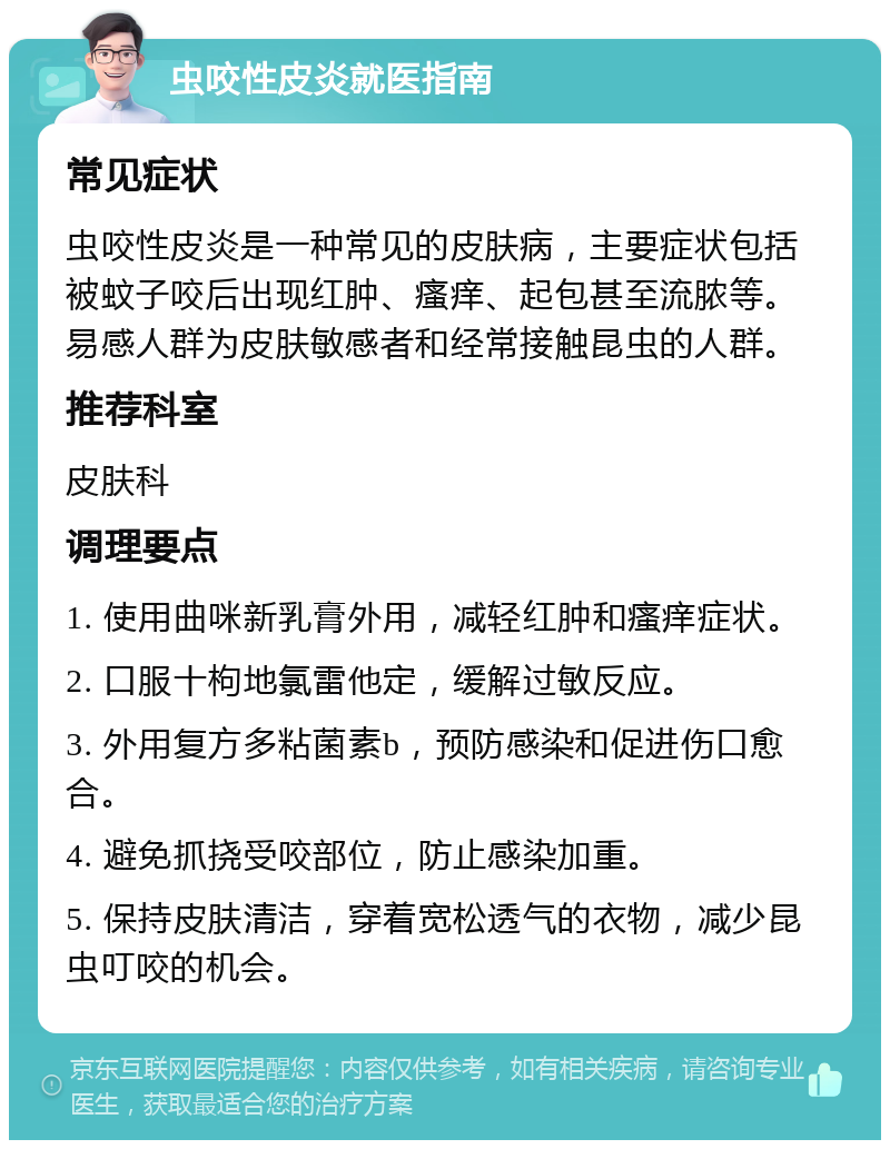 虫咬性皮炎就医指南 常见症状 虫咬性皮炎是一种常见的皮肤病，主要症状包括被蚊子咬后出现红肿、瘙痒、起包甚至流脓等。易感人群为皮肤敏感者和经常接触昆虫的人群。 推荐科室 皮肤科 调理要点 1. 使用曲咪新乳膏外用，减轻红肿和瘙痒症状。 2. 口服十枸地氯雷他定，缓解过敏反应。 3. 外用复方多粘菌素b，预防感染和促进伤口愈合。 4. 避免抓挠受咬部位，防止感染加重。 5. 保持皮肤清洁，穿着宽松透气的衣物，减少昆虫叮咬的机会。