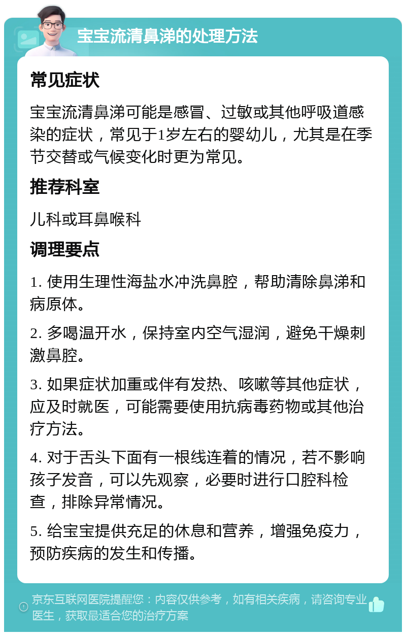 宝宝流清鼻涕的处理方法 常见症状 宝宝流清鼻涕可能是感冒、过敏或其他呼吸道感染的症状，常见于1岁左右的婴幼儿，尤其是在季节交替或气候变化时更为常见。 推荐科室 儿科或耳鼻喉科 调理要点 1. 使用生理性海盐水冲洗鼻腔，帮助清除鼻涕和病原体。 2. 多喝温开水，保持室内空气湿润，避免干燥刺激鼻腔。 3. 如果症状加重或伴有发热、咳嗽等其他症状，应及时就医，可能需要使用抗病毒药物或其他治疗方法。 4. 对于舌头下面有一根线连着的情况，若不影响孩子发音，可以先观察，必要时进行口腔科检查，排除异常情况。 5. 给宝宝提供充足的休息和营养，增强免疫力，预防疾病的发生和传播。