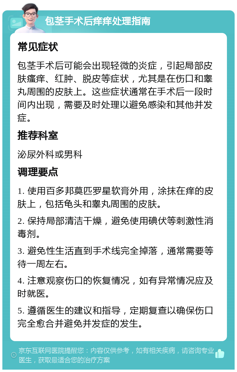 包茎手术后痒痒处理指南 常见症状 包茎手术后可能会出现轻微的炎症，引起局部皮肤瘙痒、红肿、脱皮等症状，尤其是在伤口和睾丸周围的皮肤上。这些症状通常在手术后一段时间内出现，需要及时处理以避免感染和其他并发症。 推荐科室 泌尿外科或男科 调理要点 1. 使用百多邦莫匹罗星软膏外用，涂抹在痒的皮肤上，包括龟头和睾丸周围的皮肤。 2. 保持局部清洁干燥，避免使用碘伏等刺激性消毒剂。 3. 避免性生活直到手术线完全掉落，通常需要等待一周左右。 4. 注意观察伤口的恢复情况，如有异常情况应及时就医。 5. 遵循医生的建议和指导，定期复查以确保伤口完全愈合并避免并发症的发生。