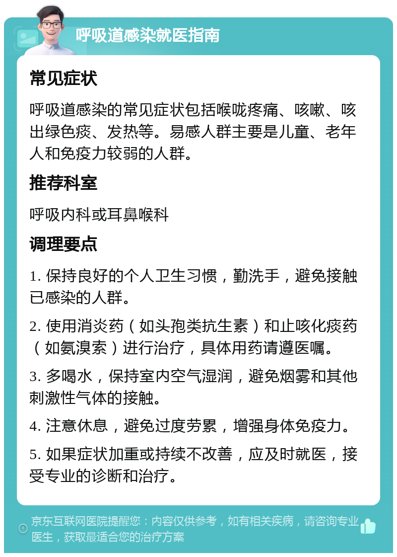 呼吸道感染就医指南 常见症状 呼吸道感染的常见症状包括喉咙疼痛、咳嗽、咳出绿色痰、发热等。易感人群主要是儿童、老年人和免疫力较弱的人群。 推荐科室 呼吸内科或耳鼻喉科 调理要点 1. 保持良好的个人卫生习惯，勤洗手，避免接触已感染的人群。 2. 使用消炎药（如头孢类抗生素）和止咳化痰药（如氨溴索）进行治疗，具体用药请遵医嘱。 3. 多喝水，保持室内空气湿润，避免烟雾和其他刺激性气体的接触。 4. 注意休息，避免过度劳累，增强身体免疫力。 5. 如果症状加重或持续不改善，应及时就医，接受专业的诊断和治疗。