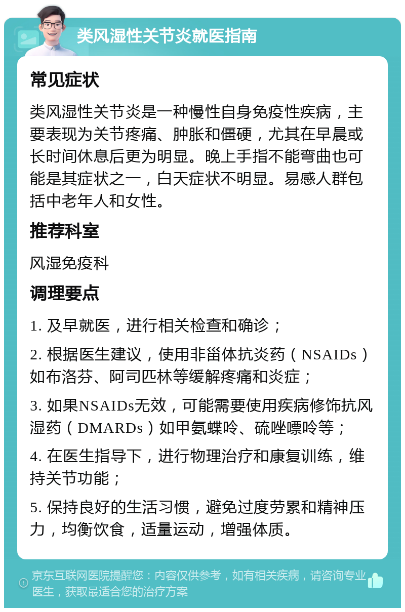 类风湿性关节炎就医指南 常见症状 类风湿性关节炎是一种慢性自身免疫性疾病，主要表现为关节疼痛、肿胀和僵硬，尤其在早晨或长时间休息后更为明显。晚上手指不能弯曲也可能是其症状之一，白天症状不明显。易感人群包括中老年人和女性。 推荐科室 风湿免疫科 调理要点 1. 及早就医，进行相关检查和确诊； 2. 根据医生建议，使用非甾体抗炎药（NSAIDs）如布洛芬、阿司匹林等缓解疼痛和炎症； 3. 如果NSAIDs无效，可能需要使用疾病修饰抗风湿药（DMARDs）如甲氨蝶呤、硫唑嘌呤等； 4. 在医生指导下，进行物理治疗和康复训练，维持关节功能； 5. 保持良好的生活习惯，避免过度劳累和精神压力，均衡饮食，适量运动，增强体质。
