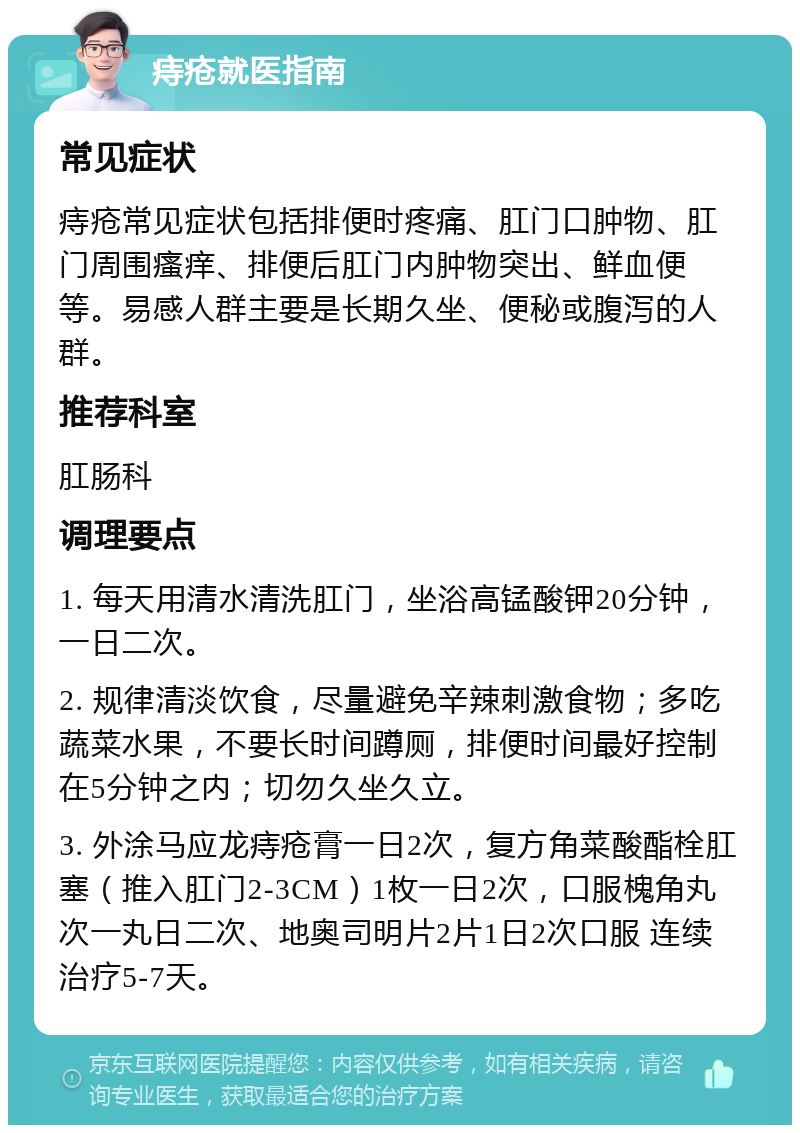 痔疮就医指南 常见症状 痔疮常见症状包括排便时疼痛、肛门口肿物、肛门周围瘙痒、排便后肛门内肿物突出、鲜血便等。易感人群主要是长期久坐、便秘或腹泻的人群。 推荐科室 肛肠科 调理要点 1. 每天用清水清洗肛门，坐浴高锰酸钾20分钟，一日二次。 2. 规律清淡饮食，尽量避免辛辣刺激食物；多吃蔬菜水果，不要长时间蹲厕，排便时间最好控制在5分钟之内；切勿久坐久立。 3. 外涂马应龙痔疮膏一日2次，复方角菜酸酯栓肛塞（推入肛门2-3CM）1枚一日2次，口服槐角丸次一丸日二次、地奥司明片2片1日2次口服 连续治疗5-7天。