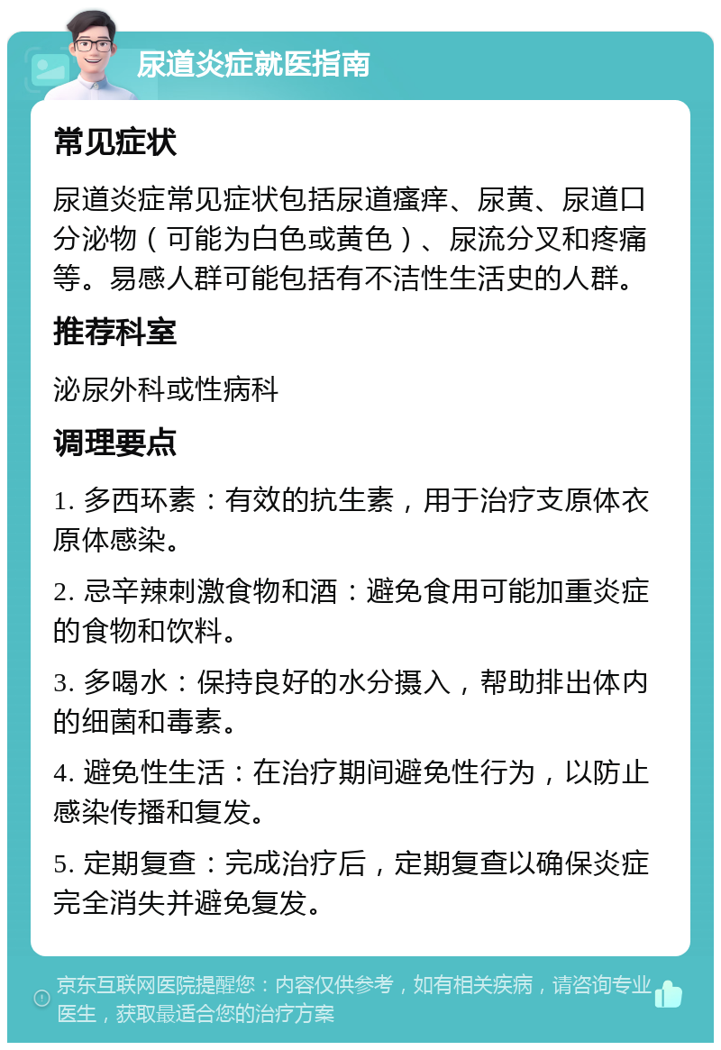 尿道炎症就医指南 常见症状 尿道炎症常见症状包括尿道瘙痒、尿黄、尿道口分泌物（可能为白色或黄色）、尿流分叉和疼痛等。易感人群可能包括有不洁性生活史的人群。 推荐科室 泌尿外科或性病科 调理要点 1. 多西环素：有效的抗生素，用于治疗支原体衣原体感染。 2. 忌辛辣刺激食物和酒：避免食用可能加重炎症的食物和饮料。 3. 多喝水：保持良好的水分摄入，帮助排出体内的细菌和毒素。 4. 避免性生活：在治疗期间避免性行为，以防止感染传播和复发。 5. 定期复查：完成治疗后，定期复查以确保炎症完全消失并避免复发。