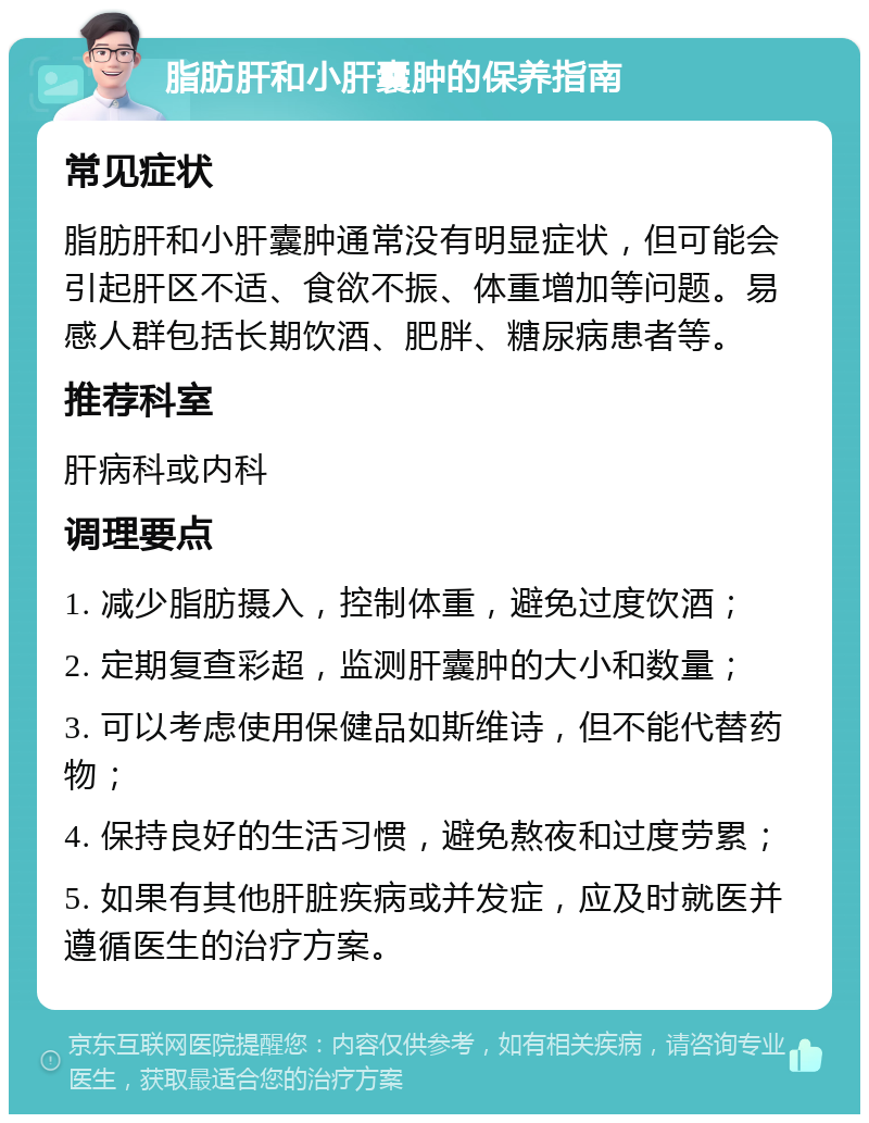 脂肪肝和小肝囊肿的保养指南 常见症状 脂肪肝和小肝囊肿通常没有明显症状，但可能会引起肝区不适、食欲不振、体重增加等问题。易感人群包括长期饮酒、肥胖、糖尿病患者等。 推荐科室 肝病科或内科 调理要点 1. 减少脂肪摄入，控制体重，避免过度饮酒； 2. 定期复查彩超，监测肝囊肿的大小和数量； 3. 可以考虑使用保健品如斯维诗，但不能代替药物； 4. 保持良好的生活习惯，避免熬夜和过度劳累； 5. 如果有其他肝脏疾病或并发症，应及时就医并遵循医生的治疗方案。