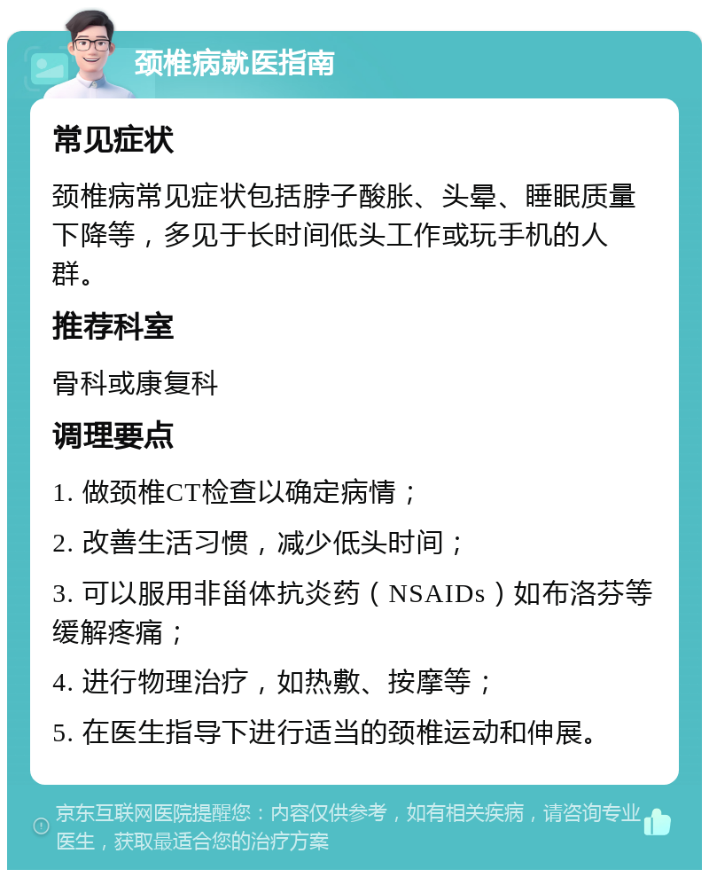 颈椎病就医指南 常见症状 颈椎病常见症状包括脖子酸胀、头晕、睡眠质量下降等，多见于长时间低头工作或玩手机的人群。 推荐科室 骨科或康复科 调理要点 1. 做颈椎CT检查以确定病情； 2. 改善生活习惯，减少低头时间； 3. 可以服用非甾体抗炎药（NSAIDs）如布洛芬等缓解疼痛； 4. 进行物理治疗，如热敷、按摩等； 5. 在医生指导下进行适当的颈椎运动和伸展。