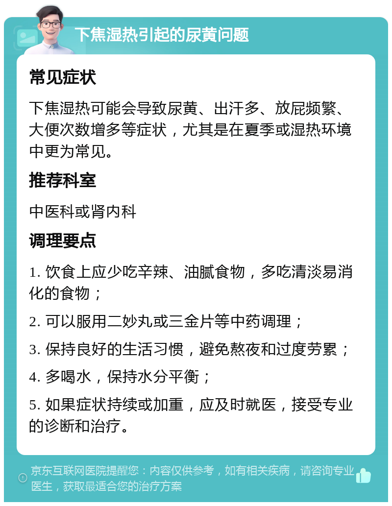 下焦湿热引起的尿黄问题 常见症状 下焦湿热可能会导致尿黄、出汗多、放屁频繁、大便次数增多等症状，尤其是在夏季或湿热环境中更为常见。 推荐科室 中医科或肾内科 调理要点 1. 饮食上应少吃辛辣、油腻食物，多吃清淡易消化的食物； 2. 可以服用二妙丸或三金片等中药调理； 3. 保持良好的生活习惯，避免熬夜和过度劳累； 4. 多喝水，保持水分平衡； 5. 如果症状持续或加重，应及时就医，接受专业的诊断和治疗。