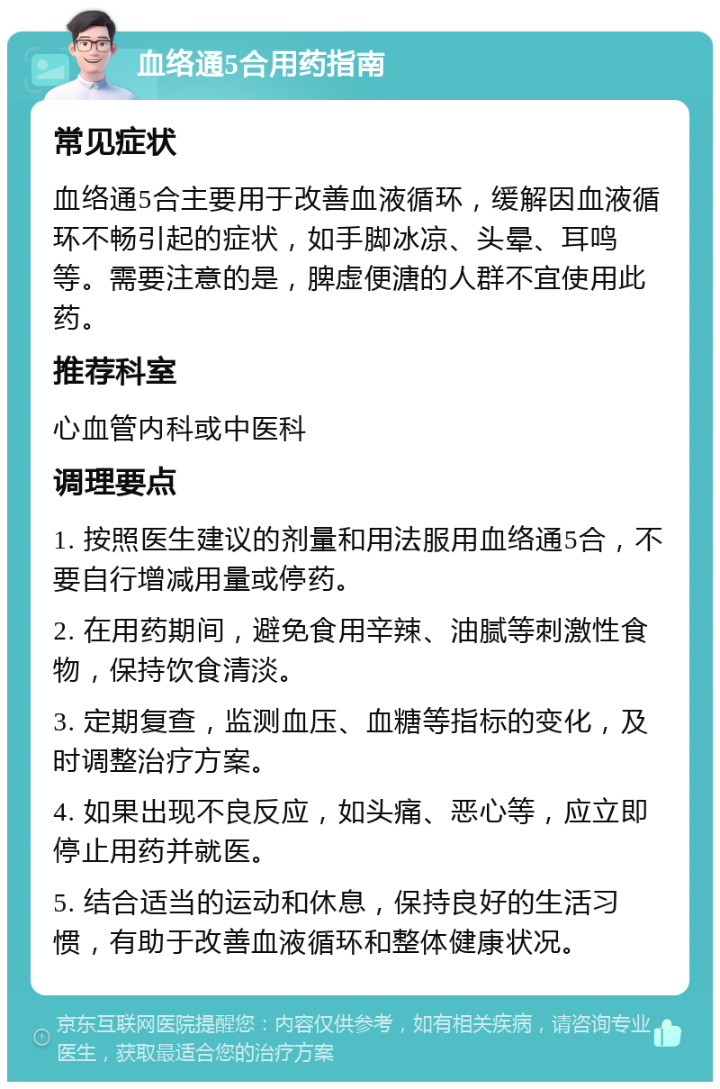 血络通5合用药指南 常见症状 血络通5合主要用于改善血液循环，缓解因血液循环不畅引起的症状，如手脚冰凉、头晕、耳鸣等。需要注意的是，脾虚便溏的人群不宜使用此药。 推荐科室 心血管内科或中医科 调理要点 1. 按照医生建议的剂量和用法服用血络通5合，不要自行增减用量或停药。 2. 在用药期间，避免食用辛辣、油腻等刺激性食物，保持饮食清淡。 3. 定期复查，监测血压、血糖等指标的变化，及时调整治疗方案。 4. 如果出现不良反应，如头痛、恶心等，应立即停止用药并就医。 5. 结合适当的运动和休息，保持良好的生活习惯，有助于改善血液循环和整体健康状况。