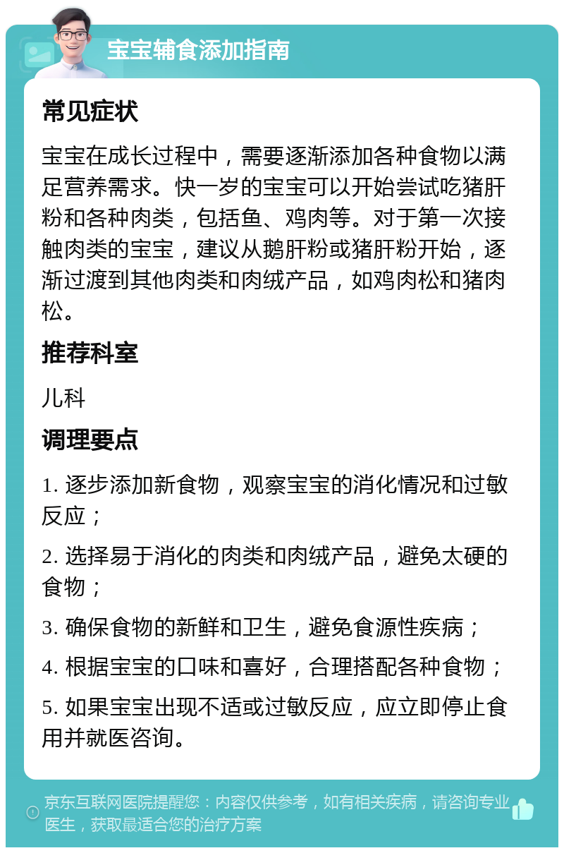 宝宝辅食添加指南 常见症状 宝宝在成长过程中，需要逐渐添加各种食物以满足营养需求。快一岁的宝宝可以开始尝试吃猪肝粉和各种肉类，包括鱼、鸡肉等。对于第一次接触肉类的宝宝，建议从鹅肝粉或猪肝粉开始，逐渐过渡到其他肉类和肉绒产品，如鸡肉松和猪肉松。 推荐科室 儿科 调理要点 1. 逐步添加新食物，观察宝宝的消化情况和过敏反应； 2. 选择易于消化的肉类和肉绒产品，避免太硬的食物； 3. 确保食物的新鲜和卫生，避免食源性疾病； 4. 根据宝宝的口味和喜好，合理搭配各种食物； 5. 如果宝宝出现不适或过敏反应，应立即停止食用并就医咨询。