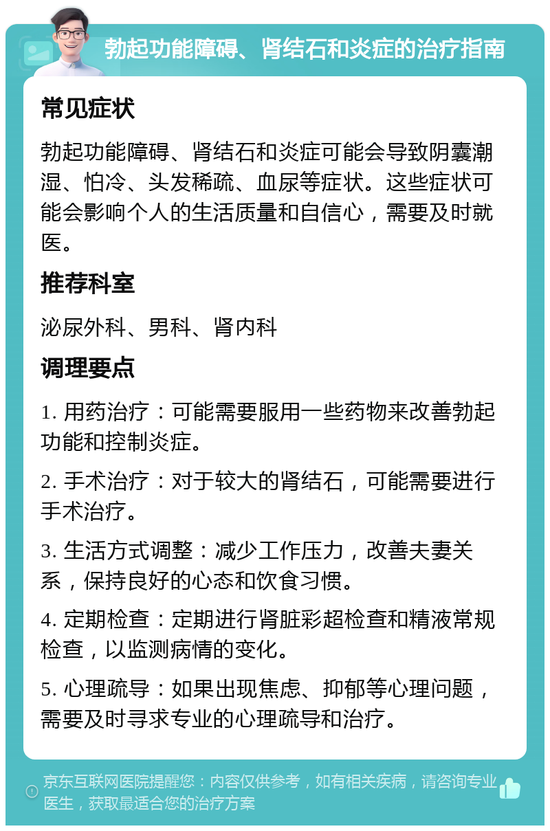 勃起功能障碍、肾结石和炎症的治疗指南 常见症状 勃起功能障碍、肾结石和炎症可能会导致阴囊潮湿、怕冷、头发稀疏、血尿等症状。这些症状可能会影响个人的生活质量和自信心，需要及时就医。 推荐科室 泌尿外科、男科、肾内科 调理要点 1. 用药治疗：可能需要服用一些药物来改善勃起功能和控制炎症。 2. 手术治疗：对于较大的肾结石，可能需要进行手术治疗。 3. 生活方式调整：减少工作压力，改善夫妻关系，保持良好的心态和饮食习惯。 4. 定期检查：定期进行肾脏彩超检查和精液常规检查，以监测病情的变化。 5. 心理疏导：如果出现焦虑、抑郁等心理问题，需要及时寻求专业的心理疏导和治疗。