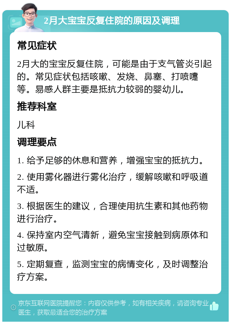 2月大宝宝反复住院的原因及调理 常见症状 2月大的宝宝反复住院，可能是由于支气管炎引起的。常见症状包括咳嗽、发烧、鼻塞、打喷嚏等。易感人群主要是抵抗力较弱的婴幼儿。 推荐科室 儿科 调理要点 1. 给予足够的休息和营养，增强宝宝的抵抗力。 2. 使用雾化器进行雾化治疗，缓解咳嗽和呼吸道不适。 3. 根据医生的建议，合理使用抗生素和其他药物进行治疗。 4. 保持室内空气清新，避免宝宝接触到病原体和过敏原。 5. 定期复查，监测宝宝的病情变化，及时调整治疗方案。