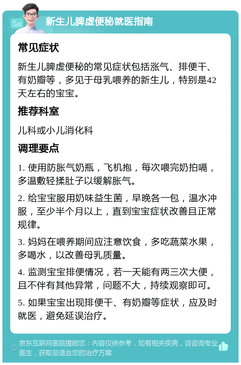 新生儿脾虚便秘就医指南 常见症状 新生儿脾虚便秘的常见症状包括涨气、排便干、有奶瓣等，多见于母乳喂养的新生儿，特别是42天左右的宝宝。 推荐科室 儿科或小儿消化科 调理要点 1. 使用防胀气奶瓶，飞机抱，每次喂完奶拍嗝，多温敷轻揉肚子以缓解胀气。 2. 给宝宝服用奶味益生菌，早晚各一包，温水冲服，至少半个月以上，直到宝宝症状改善且正常规律。 3. 妈妈在喂养期间应注意饮食，多吃蔬菜水果，多喝水，以改善母乳质量。 4. 监测宝宝排便情况，若一天能有两三次大便，且不伴有其他异常，问题不大，持续观察即可。 5. 如果宝宝出现排便干、有奶瓣等症状，应及时就医，避免延误治疗。