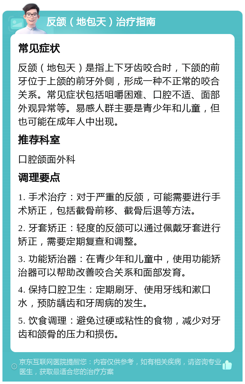 反颌（地包天）治疗指南 常见症状 反颌（地包天）是指上下牙齿咬合时，下颌的前牙位于上颌的前牙外侧，形成一种不正常的咬合关系。常见症状包括咀嚼困难、口腔不适、面部外观异常等。易感人群主要是青少年和儿童，但也可能在成年人中出现。 推荐科室 口腔颌面外科 调理要点 1. 手术治疗：对于严重的反颌，可能需要进行手术矫正，包括截骨前移、截骨后退等方法。 2. 牙套矫正：轻度的反颌可以通过佩戴牙套进行矫正，需要定期复查和调整。 3. 功能矫治器：在青少年和儿童中，使用功能矫治器可以帮助改善咬合关系和面部发育。 4. 保持口腔卫生：定期刷牙、使用牙线和漱口水，预防龋齿和牙周病的发生。 5. 饮食调理：避免过硬或粘性的食物，减少对牙齿和颌骨的压力和损伤。