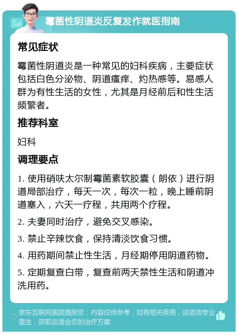 霉菌性阴道炎反复发作就医指南 常见症状 霉菌性阴道炎是一种常见的妇科疾病，主要症状包括白色分泌物、阴道瘙痒、灼热感等。易感人群为有性生活的女性，尤其是月经前后和性生活频繁者。 推荐科室 妇科 调理要点 1. 使用硝呋太尔制霉菌素软胶囊（朗依）进行阴道局部治疗，每天一次，每次一粒，晚上睡前阴道塞入，六天一疗程，共用两个疗程。 2. 夫妻同时治疗，避免交叉感染。 3. 禁止辛辣饮食，保持清淡饮食习惯。 4. 用药期间禁止性生活，月经期停用阴道药物。 5. 定期复查白带，复查前两天禁性生活和阴道冲洗用药。