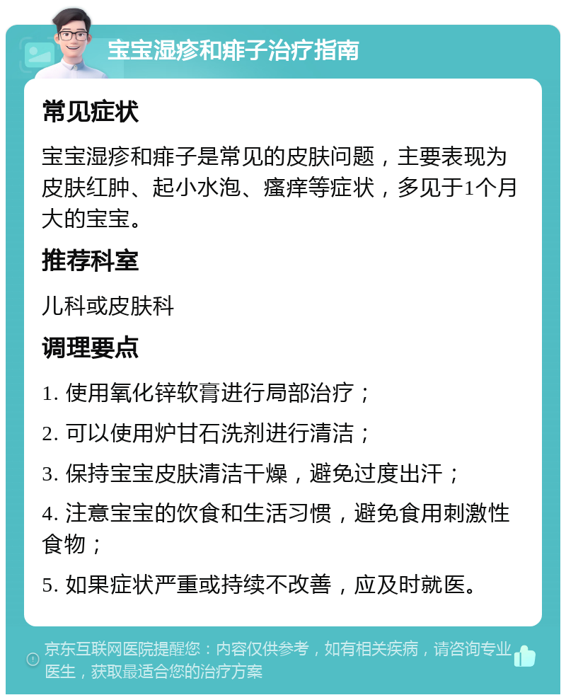 宝宝湿疹和痱子治疗指南 常见症状 宝宝湿疹和痱子是常见的皮肤问题，主要表现为皮肤红肿、起小水泡、瘙痒等症状，多见于1个月大的宝宝。 推荐科室 儿科或皮肤科 调理要点 1. 使用氧化锌软膏进行局部治疗； 2. 可以使用炉甘石洗剂进行清洁； 3. 保持宝宝皮肤清洁干燥，避免过度出汗； 4. 注意宝宝的饮食和生活习惯，避免食用刺激性食物； 5. 如果症状严重或持续不改善，应及时就医。