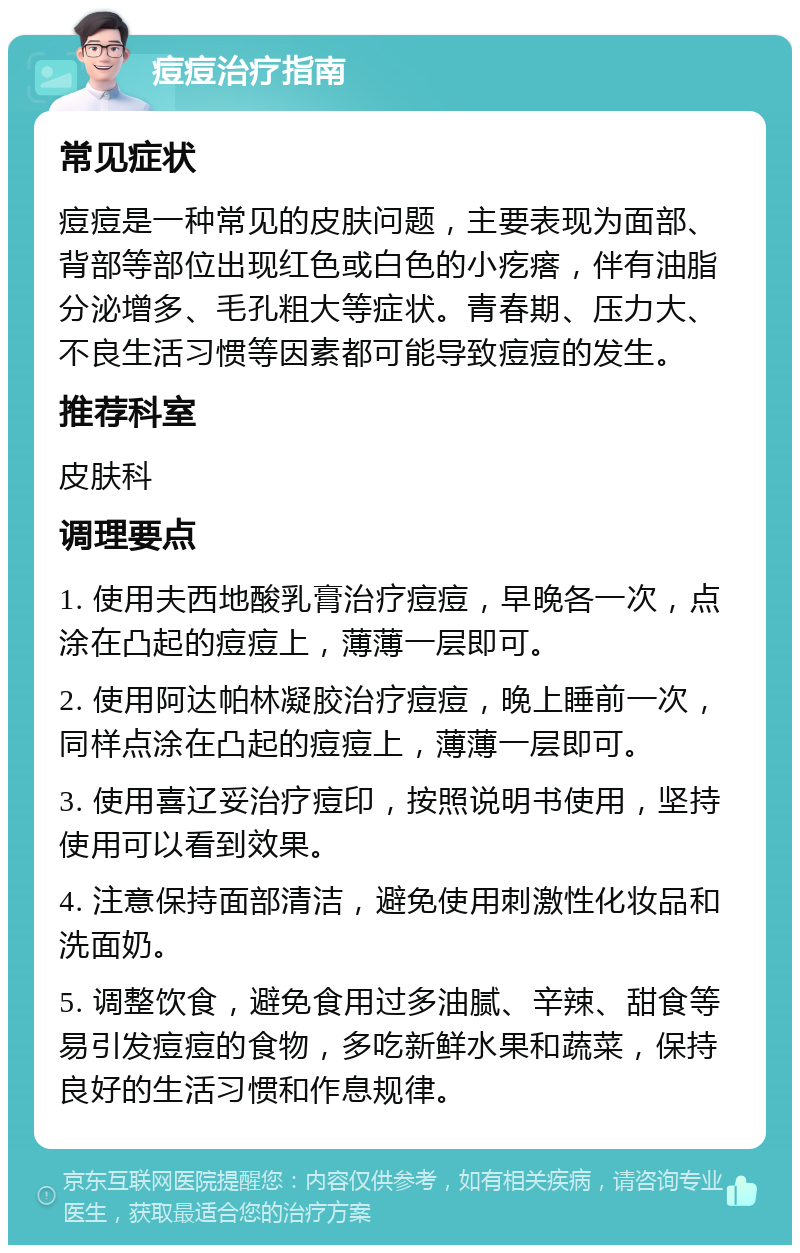 痘痘治疗指南 常见症状 痘痘是一种常见的皮肤问题，主要表现为面部、背部等部位出现红色或白色的小疙瘩，伴有油脂分泌增多、毛孔粗大等症状。青春期、压力大、不良生活习惯等因素都可能导致痘痘的发生。 推荐科室 皮肤科 调理要点 1. 使用夫西地酸乳膏治疗痘痘，早晚各一次，点涂在凸起的痘痘上，薄薄一层即可。 2. 使用阿达帕林凝胶治疗痘痘，晚上睡前一次，同样点涂在凸起的痘痘上，薄薄一层即可。 3. 使用喜辽妥治疗痘印，按照说明书使用，坚持使用可以看到效果。 4. 注意保持面部清洁，避免使用刺激性化妆品和洗面奶。 5. 调整饮食，避免食用过多油腻、辛辣、甜食等易引发痘痘的食物，多吃新鲜水果和蔬菜，保持良好的生活习惯和作息规律。