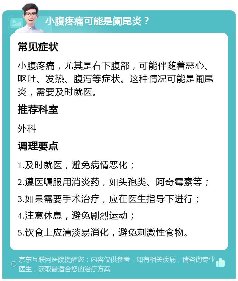 小腹疼痛可能是阑尾炎？ 常见症状 小腹疼痛，尤其是右下腹部，可能伴随着恶心、呕吐、发热、腹泻等症状。这种情况可能是阑尾炎，需要及时就医。 推荐科室 外科 调理要点 1.及时就医，避免病情恶化； 2.遵医嘱服用消炎药，如头孢类、阿奇霉素等； 3.如果需要手术治疗，应在医生指导下进行； 4.注意休息，避免剧烈运动； 5.饮食上应清淡易消化，避免刺激性食物。