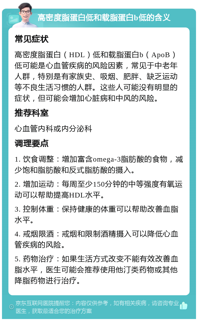 高密度脂蛋白低和载脂蛋白b低的含义 常见症状 高密度脂蛋白（HDL）低和载脂蛋白b（ApoB）低可能是心血管疾病的风险因素，常见于中老年人群，特别是有家族史、吸烟、肥胖、缺乏运动等不良生活习惯的人群。这些人可能没有明显的症状，但可能会增加心脏病和中风的风险。 推荐科室 心血管内科或内分泌科 调理要点 1. 饮食调整：增加富含omega-3脂肪酸的食物，减少饱和脂肪酸和反式脂肪酸的摄入。 2. 增加运动：每周至少150分钟的中等强度有氧运动可以帮助提高HDL水平。 3. 控制体重：保持健康的体重可以帮助改善血脂水平。 4. 戒烟限酒：戒烟和限制酒精摄入可以降低心血管疾病的风险。 5. 药物治疗：如果生活方式改变不能有效改善血脂水平，医生可能会推荐使用他汀类药物或其他降脂药物进行治疗。