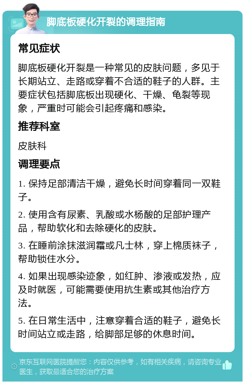 脚底板硬化开裂的调理指南 常见症状 脚底板硬化开裂是一种常见的皮肤问题，多见于长期站立、走路或穿着不合适的鞋子的人群。主要症状包括脚底板出现硬化、干燥、龟裂等现象，严重时可能会引起疼痛和感染。 推荐科室 皮肤科 调理要点 1. 保持足部清洁干燥，避免长时间穿着同一双鞋子。 2. 使用含有尿素、乳酸或水杨酸的足部护理产品，帮助软化和去除硬化的皮肤。 3. 在睡前涂抹滋润霜或凡士林，穿上棉质袜子，帮助锁住水分。 4. 如果出现感染迹象，如红肿、渗液或发热，应及时就医，可能需要使用抗生素或其他治疗方法。 5. 在日常生活中，注意穿着合适的鞋子，避免长时间站立或走路，给脚部足够的休息时间。