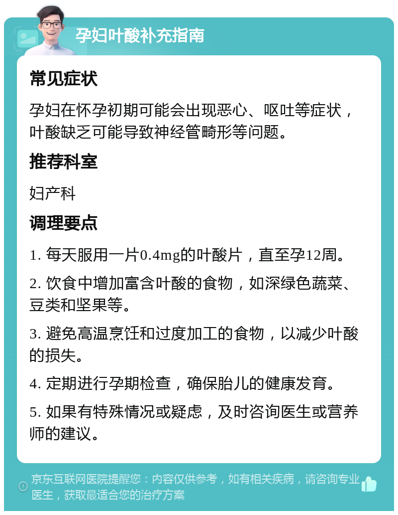 孕妇叶酸补充指南 常见症状 孕妇在怀孕初期可能会出现恶心、呕吐等症状，叶酸缺乏可能导致神经管畸形等问题。 推荐科室 妇产科 调理要点 1. 每天服用一片0.4mg的叶酸片，直至孕12周。 2. 饮食中增加富含叶酸的食物，如深绿色蔬菜、豆类和坚果等。 3. 避免高温烹饪和过度加工的食物，以减少叶酸的损失。 4. 定期进行孕期检查，确保胎儿的健康发育。 5. 如果有特殊情况或疑虑，及时咨询医生或营养师的建议。