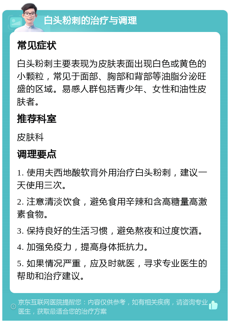 白头粉刺的治疗与调理 常见症状 白头粉刺主要表现为皮肤表面出现白色或黄色的小颗粒，常见于面部、胸部和背部等油脂分泌旺盛的区域。易感人群包括青少年、女性和油性皮肤者。 推荐科室 皮肤科 调理要点 1. 使用夫西地酸软膏外用治疗白头粉刺，建议一天使用三次。 2. 注意清淡饮食，避免食用辛辣和含高糖量高激素食物。 3. 保持良好的生活习惯，避免熬夜和过度饮酒。 4. 加强免疫力，提高身体抵抗力。 5. 如果情况严重，应及时就医，寻求专业医生的帮助和治疗建议。