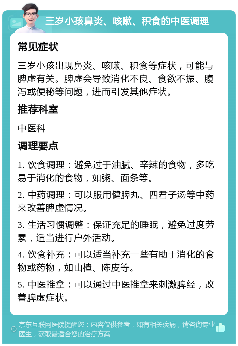 三岁小孩鼻炎、咳嗽、积食的中医调理 常见症状 三岁小孩出现鼻炎、咳嗽、积食等症状，可能与脾虚有关。脾虚会导致消化不良、食欲不振、腹泻或便秘等问题，进而引发其他症状。 推荐科室 中医科 调理要点 1. 饮食调理：避免过于油腻、辛辣的食物，多吃易于消化的食物，如粥、面条等。 2. 中药调理：可以服用健脾丸、四君子汤等中药来改善脾虚情况。 3. 生活习惯调整：保证充足的睡眠，避免过度劳累，适当进行户外活动。 4. 饮食补充：可以适当补充一些有助于消化的食物或药物，如山楂、陈皮等。 5. 中医推拿：可以通过中医推拿来刺激脾经，改善脾虚症状。