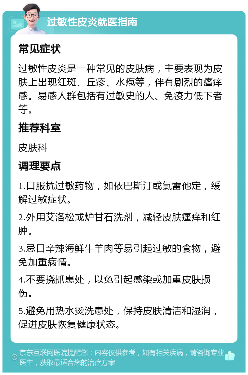 过敏性皮炎就医指南 常见症状 过敏性皮炎是一种常见的皮肤病，主要表现为皮肤上出现红斑、丘疹、水疱等，伴有剧烈的瘙痒感。易感人群包括有过敏史的人、免疫力低下者等。 推荐科室 皮肤科 调理要点 1.口服抗过敏药物，如依巴斯汀或氯雷他定，缓解过敏症状。 2.外用艾洛松或炉甘石洗剂，减轻皮肤瘙痒和红肿。 3.忌口辛辣海鲜牛羊肉等易引起过敏的食物，避免加重病情。 4.不要挠抓患处，以免引起感染或加重皮肤损伤。 5.避免用热水烫洗患处，保持皮肤清洁和湿润，促进皮肤恢复健康状态。