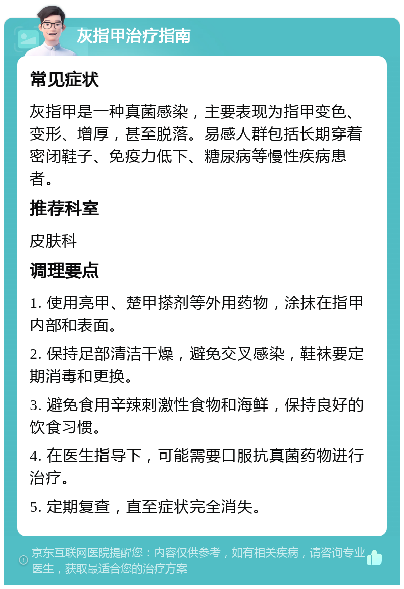 灰指甲治疗指南 常见症状 灰指甲是一种真菌感染，主要表现为指甲变色、变形、增厚，甚至脱落。易感人群包括长期穿着密闭鞋子、免疫力低下、糖尿病等慢性疾病患者。 推荐科室 皮肤科 调理要点 1. 使用亮甲、楚甲搽剂等外用药物，涂抹在指甲内部和表面。 2. 保持足部清洁干燥，避免交叉感染，鞋袜要定期消毒和更换。 3. 避免食用辛辣刺激性食物和海鲜，保持良好的饮食习惯。 4. 在医生指导下，可能需要口服抗真菌药物进行治疗。 5. 定期复查，直至症状完全消失。