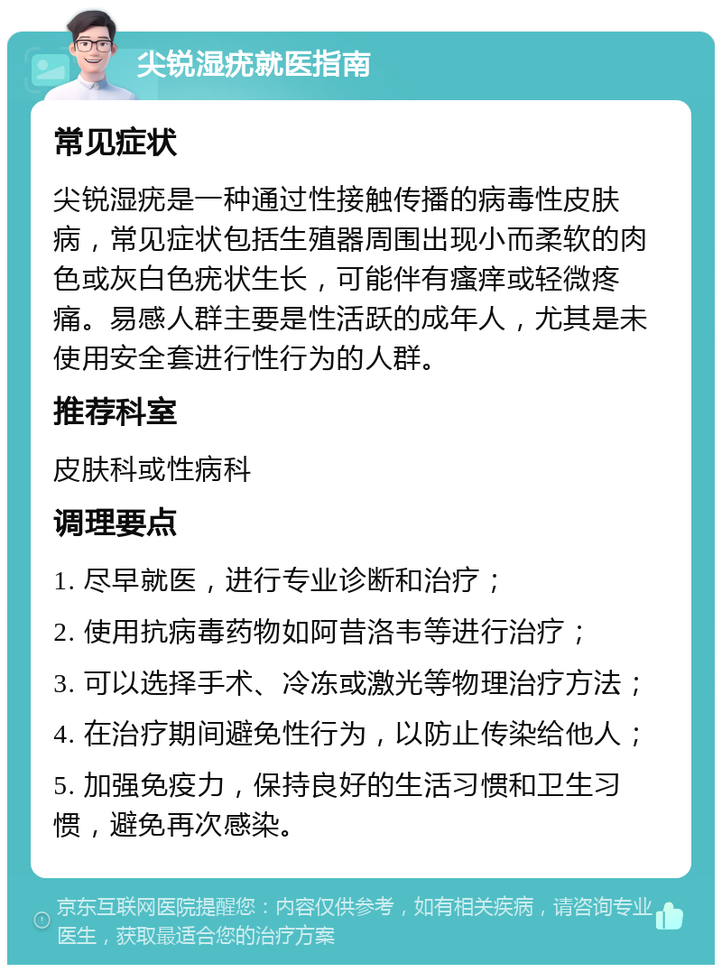 尖锐湿疣就医指南 常见症状 尖锐湿疣是一种通过性接触传播的病毒性皮肤病，常见症状包括生殖器周围出现小而柔软的肉色或灰白色疣状生长，可能伴有瘙痒或轻微疼痛。易感人群主要是性活跃的成年人，尤其是未使用安全套进行性行为的人群。 推荐科室 皮肤科或性病科 调理要点 1. 尽早就医，进行专业诊断和治疗； 2. 使用抗病毒药物如阿昔洛韦等进行治疗； 3. 可以选择手术、冷冻或激光等物理治疗方法； 4. 在治疗期间避免性行为，以防止传染给他人； 5. 加强免疫力，保持良好的生活习惯和卫生习惯，避免再次感染。