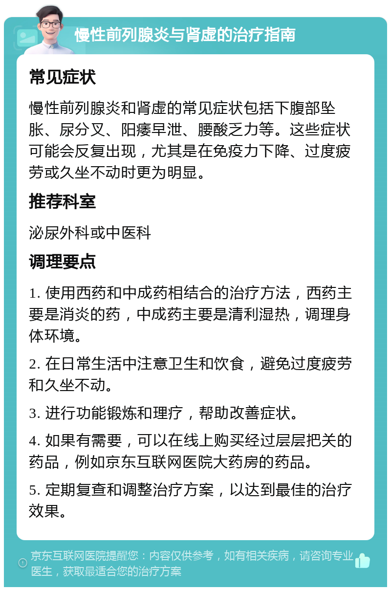 慢性前列腺炎与肾虚的治疗指南 常见症状 慢性前列腺炎和肾虚的常见症状包括下腹部坠胀、尿分叉、阳痿早泄、腰酸乏力等。这些症状可能会反复出现，尤其是在免疫力下降、过度疲劳或久坐不动时更为明显。 推荐科室 泌尿外科或中医科 调理要点 1. 使用西药和中成药相结合的治疗方法，西药主要是消炎的药，中成药主要是清利湿热，调理身体环境。 2. 在日常生活中注意卫生和饮食，避免过度疲劳和久坐不动。 3. 进行功能锻炼和理疗，帮助改善症状。 4. 如果有需要，可以在线上购买经过层层把关的药品，例如京东互联网医院大药房的药品。 5. 定期复查和调整治疗方案，以达到最佳的治疗效果。