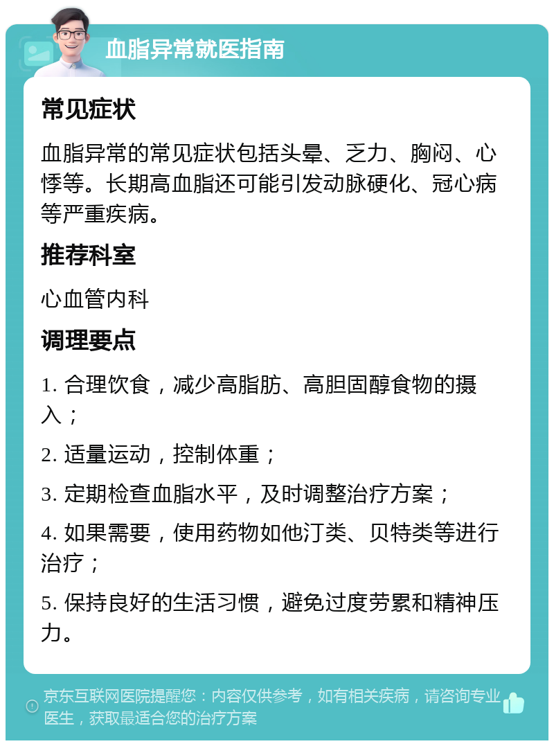 血脂异常就医指南 常见症状 血脂异常的常见症状包括头晕、乏力、胸闷、心悸等。长期高血脂还可能引发动脉硬化、冠心病等严重疾病。 推荐科室 心血管内科 调理要点 1. 合理饮食，减少高脂肪、高胆固醇食物的摄入； 2. 适量运动，控制体重； 3. 定期检查血脂水平，及时调整治疗方案； 4. 如果需要，使用药物如他汀类、贝特类等进行治疗； 5. 保持良好的生活习惯，避免过度劳累和精神压力。