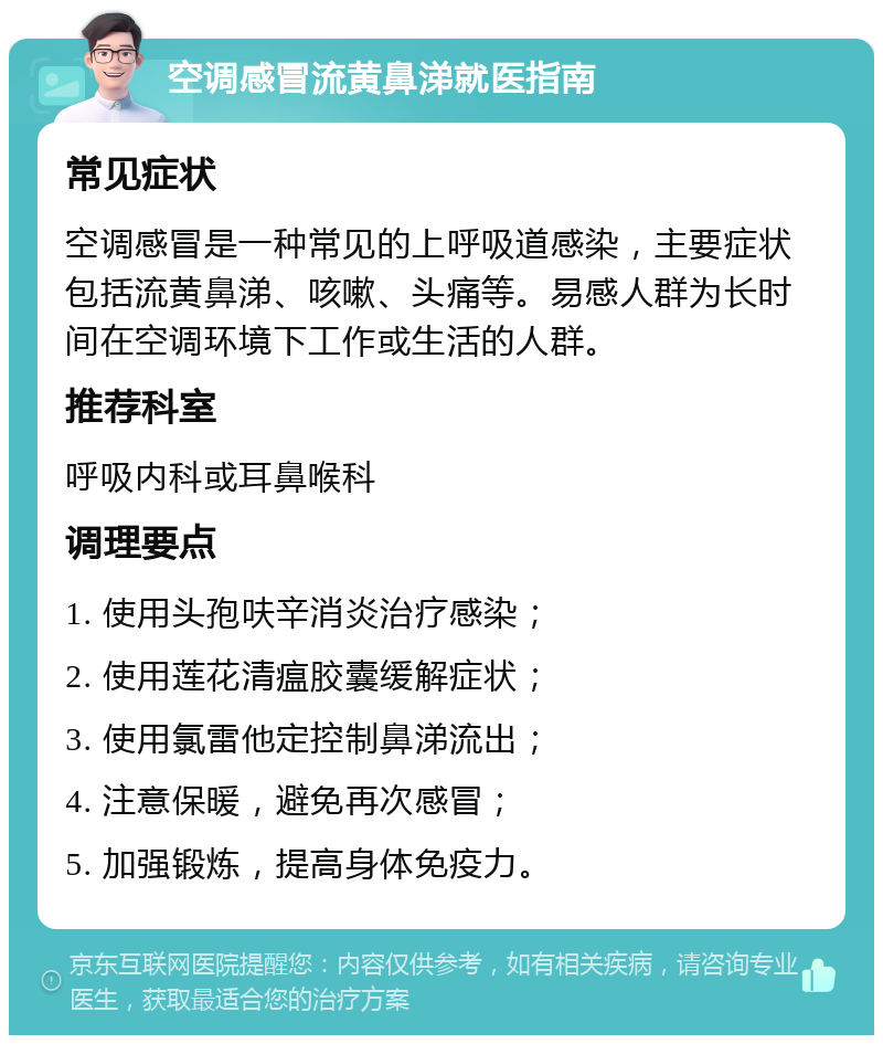 空调感冒流黄鼻涕就医指南 常见症状 空调感冒是一种常见的上呼吸道感染，主要症状包括流黄鼻涕、咳嗽、头痛等。易感人群为长时间在空调环境下工作或生活的人群。 推荐科室 呼吸内科或耳鼻喉科 调理要点 1. 使用头孢呋辛消炎治疗感染； 2. 使用莲花清瘟胶囊缓解症状； 3. 使用氯雷他定控制鼻涕流出； 4. 注意保暖，避免再次感冒； 5. 加强锻炼，提高身体免疫力。