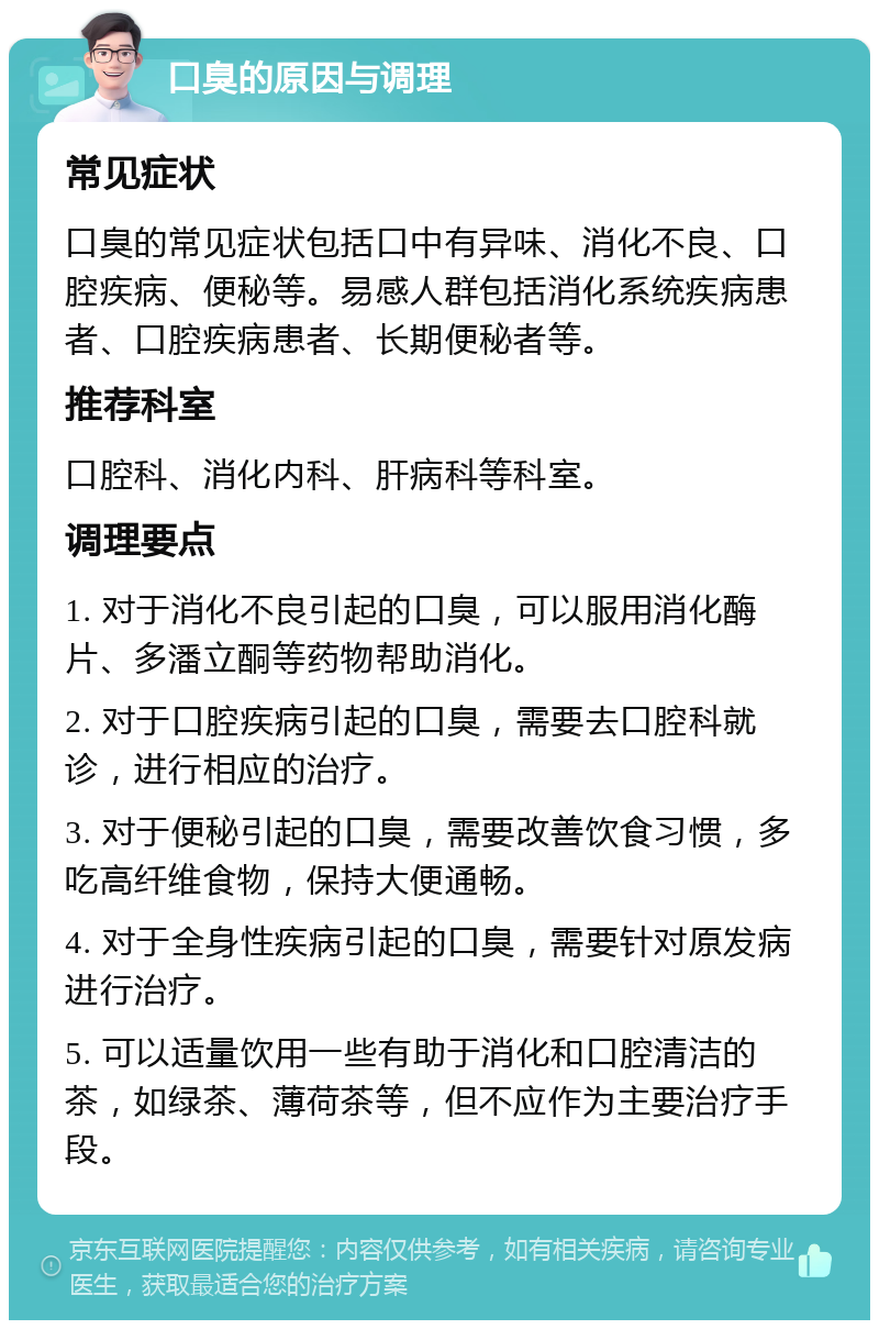 口臭的原因与调理 常见症状 口臭的常见症状包括口中有异味、消化不良、口腔疾病、便秘等。易感人群包括消化系统疾病患者、口腔疾病患者、长期便秘者等。 推荐科室 口腔科、消化内科、肝病科等科室。 调理要点 1. 对于消化不良引起的口臭，可以服用消化酶片、多潘立酮等药物帮助消化。 2. 对于口腔疾病引起的口臭，需要去口腔科就诊，进行相应的治疗。 3. 对于便秘引起的口臭，需要改善饮食习惯，多吃高纤维食物，保持大便通畅。 4. 对于全身性疾病引起的口臭，需要针对原发病进行治疗。 5. 可以适量饮用一些有助于消化和口腔清洁的茶，如绿茶、薄荷茶等，但不应作为主要治疗手段。