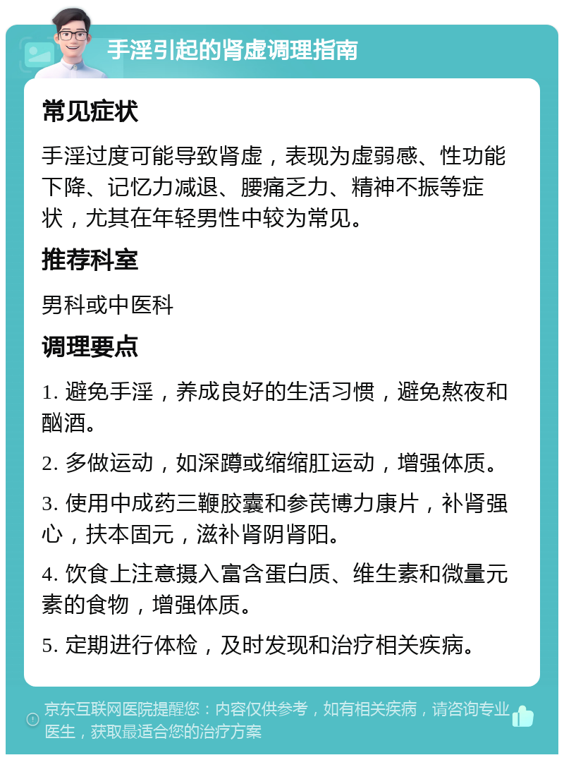 手淫引起的肾虚调理指南 常见症状 手淫过度可能导致肾虚，表现为虚弱感、性功能下降、记忆力减退、腰痛乏力、精神不振等症状，尤其在年轻男性中较为常见。 推荐科室 男科或中医科 调理要点 1. 避免手淫，养成良好的生活习惯，避免熬夜和酗酒。 2. 多做运动，如深蹲或缩缩肛运动，增强体质。 3. 使用中成药三鞭胶囊和参芪博力康片，补肾强心，扶本固元，滋补肾阴肾阳。 4. 饮食上注意摄入富含蛋白质、维生素和微量元素的食物，增强体质。 5. 定期进行体检，及时发现和治疗相关疾病。