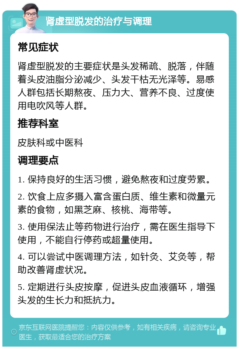 肾虚型脱发的治疗与调理 常见症状 肾虚型脱发的主要症状是头发稀疏、脱落，伴随着头皮油脂分泌减少、头发干枯无光泽等。易感人群包括长期熬夜、压力大、营养不良、过度使用电吹风等人群。 推荐科室 皮肤科或中医科 调理要点 1. 保持良好的生活习惯，避免熬夜和过度劳累。 2. 饮食上应多摄入富含蛋白质、维生素和微量元素的食物，如黑芝麻、核桃、海带等。 3. 使用保法止等药物进行治疗，需在医生指导下使用，不能自行停药或超量使用。 4. 可以尝试中医调理方法，如针灸、艾灸等，帮助改善肾虚状况。 5. 定期进行头皮按摩，促进头皮血液循环，增强头发的生长力和抵抗力。