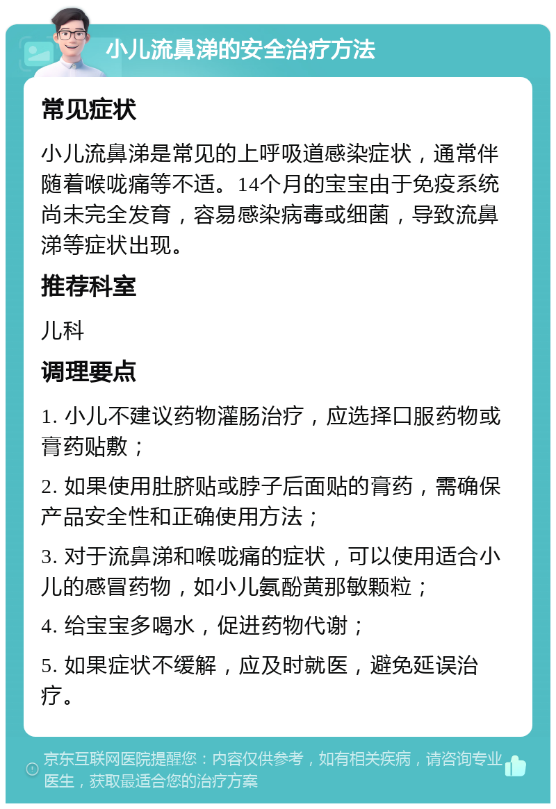 小儿流鼻涕的安全治疗方法 常见症状 小儿流鼻涕是常见的上呼吸道感染症状，通常伴随着喉咙痛等不适。14个月的宝宝由于免疫系统尚未完全发育，容易感染病毒或细菌，导致流鼻涕等症状出现。 推荐科室 儿科 调理要点 1. 小儿不建议药物灌肠治疗，应选择口服药物或膏药贴敷； 2. 如果使用肚脐贴或脖子后面贴的膏药，需确保产品安全性和正确使用方法； 3. 对于流鼻涕和喉咙痛的症状，可以使用适合小儿的感冒药物，如小儿氨酚黄那敏颗粒； 4. 给宝宝多喝水，促进药物代谢； 5. 如果症状不缓解，应及时就医，避免延误治疗。