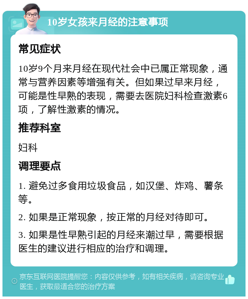 10岁女孩来月经的注意事项 常见症状 10岁9个月来月经在现代社会中已属正常现象，通常与营养因素等增强有关。但如果过早来月经，可能是性早熟的表现，需要去医院妇科检查激素6项，了解性激素的情况。 推荐科室 妇科 调理要点 1. 避免过多食用垃圾食品，如汉堡、炸鸡、薯条等。 2. 如果是正常现象，按正常的月经对待即可。 3. 如果是性早熟引起的月经来潮过早，需要根据医生的建议进行相应的治疗和调理。