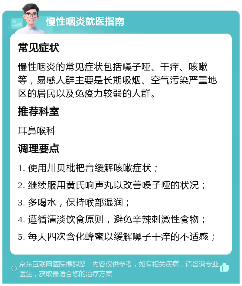 慢性咽炎就医指南 常见症状 慢性咽炎的常见症状包括嗓子哑、干痒、咳嗽等，易感人群主要是长期吸烟、空气污染严重地区的居民以及免疫力较弱的人群。 推荐科室 耳鼻喉科 调理要点 1. 使用川贝枇杷膏缓解咳嗽症状； 2. 继续服用黄氏响声丸以改善嗓子哑的状况； 3. 多喝水，保持喉部湿润； 4. 遵循清淡饮食原则，避免辛辣刺激性食物； 5. 每天四次含化蜂蜜以缓解嗓子干痒的不适感；